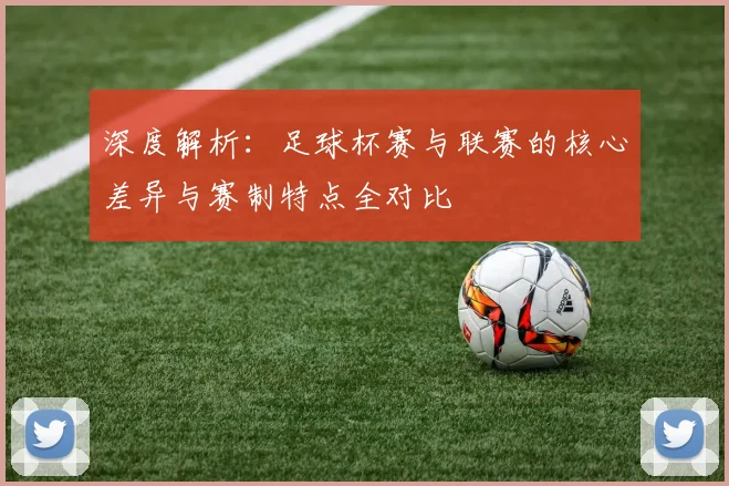 深度解析：足球杯赛与联赛的核心差异与赛制特点全对比