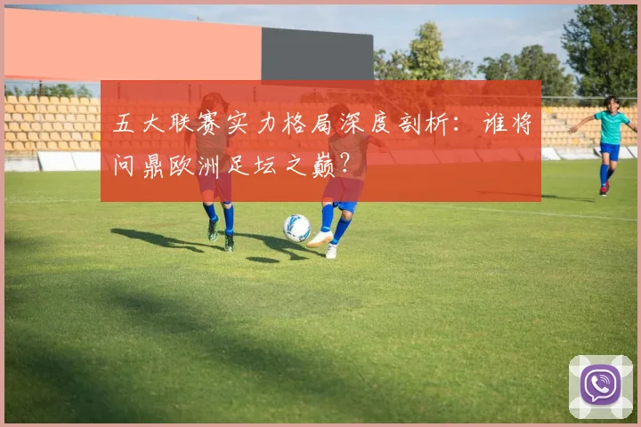 五大联赛实力格局深度剖析：谁将问鼎欧洲足坛之巅？