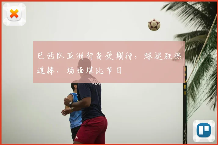 巴西队亚洲行备受期待,球迷狂热追捧,场面堪比节日