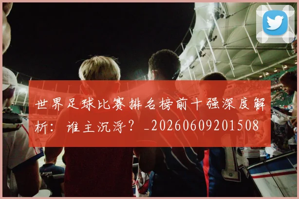 世界足球比赛排名榜前十强深度解析:谁主沉浮?_20260609201508