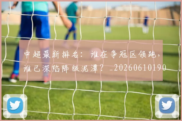 中超最新排名：谁在争冠区领跑，谁已深陷降级泥潭？_20260610190409