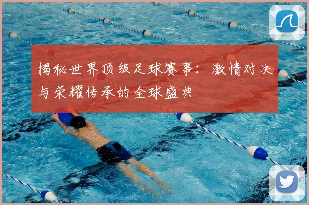揭秘世界顶级足球赛事：激情对决与荣耀传承的全球盛典