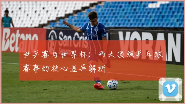 世乒赛与世界杯：两大顶级乒乓球赛事的核心差异解析