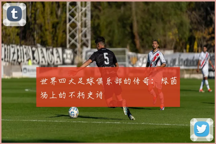世界四大足球俱乐部的传奇:绿茵场上的不朽史诗
