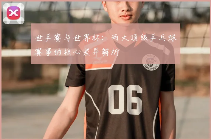 世乒赛与世界杯:两大顶级乒乓球赛事的核心差异解析