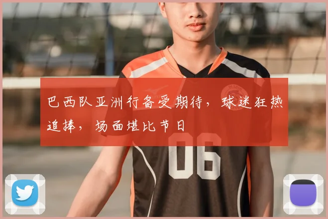 巴西队亚洲行备受期待,球迷狂热追捧,场面堪比节日