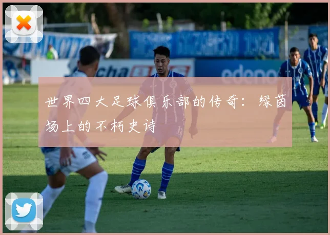 世界四大足球俱乐部的传奇：绿茵场上的不朽史诗