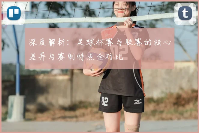 深度解析：足球杯赛与联赛的核心差异与赛制特点全对比